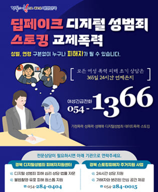 (경북의 힘으로 새로운 대한민국) 딥페이크 디지털 성범죄 스토킹 교제폭력 - 성별, 연령 구분없이 누구나 피해자가 될 수 있습니다. 모든 여성 폭력 피해 조기 상담은 365일 24시간 언제든지 여성긴급전화 054-1366 가정폭력, 성폭력, 성매매, 디지털성범죄, 데이트폭력, 스토킹 / 전문상담이 필요하시면 아래 기관으로 연락주세요. / 경북 디지털성범죄 피해자지원센터 : 디지털 성범죄 피해 심리 상담,법률 자문, 불법촬영, 유포 피해 원스톱 지원 054-284-0404 / 경북 스토킹피해자 주거지원 사업 : 24시간 상담 지원, 가해자와 분리된 안심 공간 제공 054-284-0015