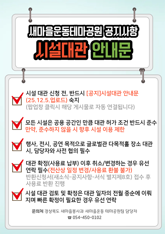 새마을운동테마공원 공지사항 시설대관 안내문 - 시설 대관 신청 전, 반드시 공지 시설대관 안내문(25.12.5.압로드) 숙지(팝업창 클릭시 해당 게시물로 자동 연결됩니다) / 모든 시설은 공용 공간인 만큼 대관 허가 조건 반드시 준수 만약, 준수하지 않을 시 향후 시설 이용 제한 / 행사, 전시, 공연 목적으로 글로벌관 다목적홀 장소 대관시, 담당자와 사전 협의 필수 / 대관 확정(사용료 납부) 이후 취소/변경하는 경우 유선 연락 필수(전산상 일정 변경/사용료 환불 불가) 반환신청서(새소식-공지사항-서식 별지제8호) 접수 후 사용료 반환 진행 / 시설 대관 검토 및 확정은 대관 일자의 전월 중순에 이뤄지며 빠른 확정이 필요한 경우 유선 연락 / 문의처 : 경상북도 새마을봉사과 새마을운동 테마공원팀 담당자 054-450-0102