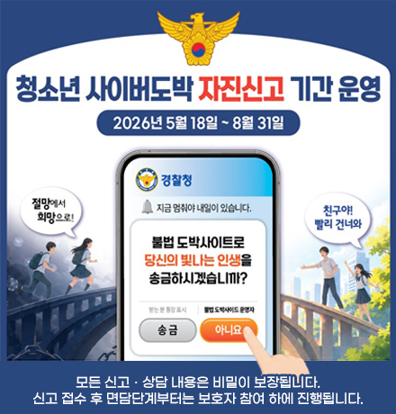 청소년 사이버도박 자진신고 기간 운영 - 2026년 5월 18일 ~ 8월 31일 / 절망에서 희망으로! 친구야  빨리 건너와 (경찰청, 지금 멈춰야 내일이 있습니다. 불법 도박사이트로 당신의 빛나는 인생을 송금하시겠습니까? 아니요) 모든 신고ㆍ상담 내용은 비밀이 보장됩니다. 신고 접수 후 면담단계부터는 보호자 참여 하에 진행됩니다.